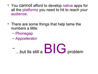 You  cannot  afford to develop  native  apps for all the  platforms  you need to hit to reach your  audience .  There are some things that help tame the numbers a little: Phonegap Appcelerator … but its still a  BIG  problem 