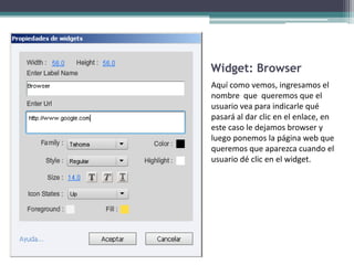 Widget: Browser
Aquí como vemos, ingresamos el
nombre que queremos que el
usuario vea para indicarle qué
pasará al dar clic en el enlace, en
este caso le dejamos browser y
luego ponemos la página web que
queremos que aparezca cuando el
usuario dé clic en el widget.
 