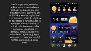 Los Widgets son pequeñas
aplicaciones presentadas en
archivos pequeños que son
ejecutados en el escritorio del
ordenador, en una pagina web
o en teléfono móvil. Su objetivo
es dar acceso a funcionalidades
y proveer información visual
actualizada. Los cuales cabe
mencionar los relojes en
pantalla, notas, calculadoras,
calendarios, agendas, juegos,
ventanas con información del
tiempo en su ciudad, entre
otros
 