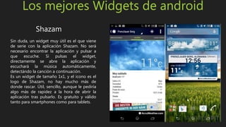 Los mejores Widgets de android
Shazam
Sin duda, un widget muy útil es el que viene
de serie con la aplicación Shazam. No será
necesario encontrar la aplicación y pulsar a
que escuche. Si pulsas el widget,
directamente se abre la aplicación y
escuchará la música automáticamente,
detectándo la canción a continuación.
Es un widget de tamaño 1x1, y el icono es el
logo de Shazam, no hay mucho más de
donde rascar. Útil, sencillo, aunque le pediría
algo más de rapidez a la hora de abrir la
aplicación tras pulsarlo. Es gratuito y válido
tanto para smartphones como para tablets.
 