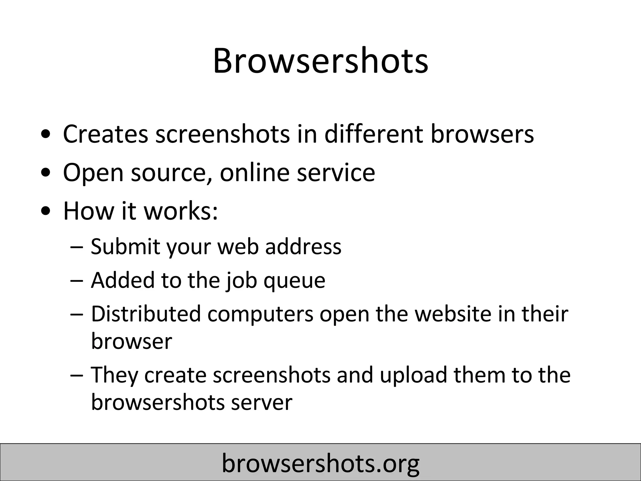 Browsershots Creates screenshots in different browsers Open source, online service  How it works: Submit your web address Added to the job queue Distributed computers open the website in their browser They create screenshots and upload them to the browsershots server browsershots.org 