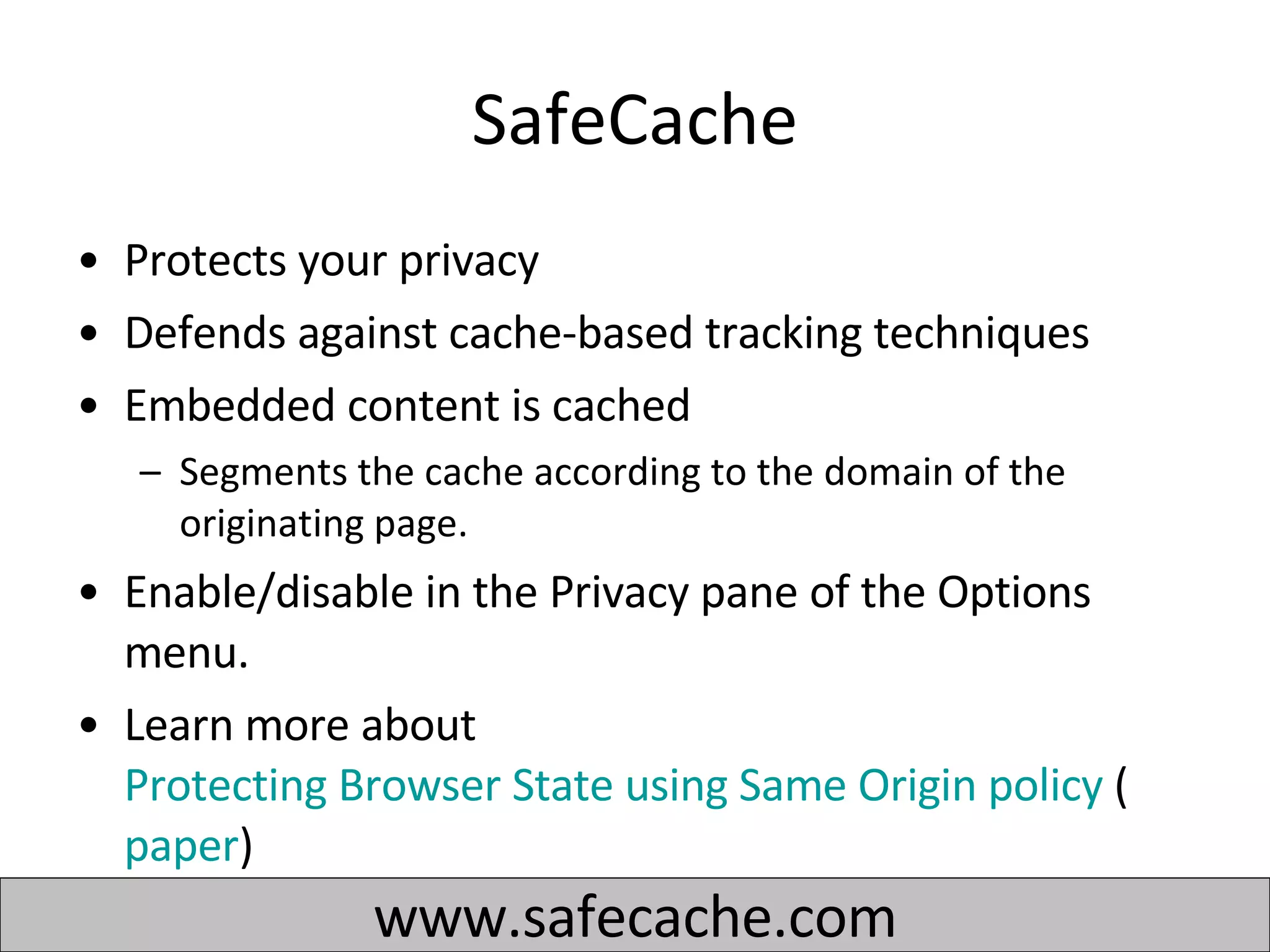 SafeCache Protects your privacy Defends against cache-based tracking techniques  Embedded content is cached Segments the cache according to the domain of the originating page.  Enable/disable in the Privacy pane of the Options menu. Learn more about  Protecting Browser State using Same Origin policy  ( paper )  www.safecache.com 