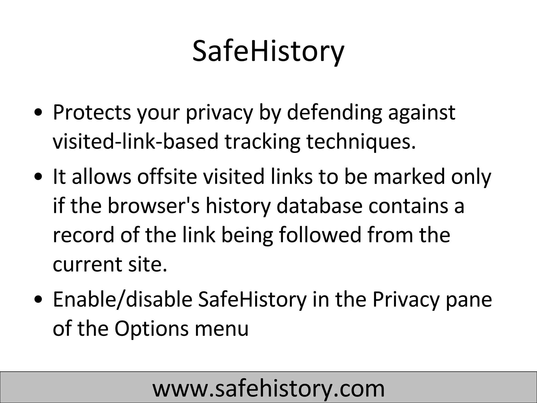 SafeHistory Protects your privacy by defending against visited-link-based tracking techniques.  It allows offsite visited links to be marked only if the browser's history database contains a record of the link being followed from the current site.  Enable/disable SafeHistory in the Privacy pane of the Options menu  www.safehistory.com 