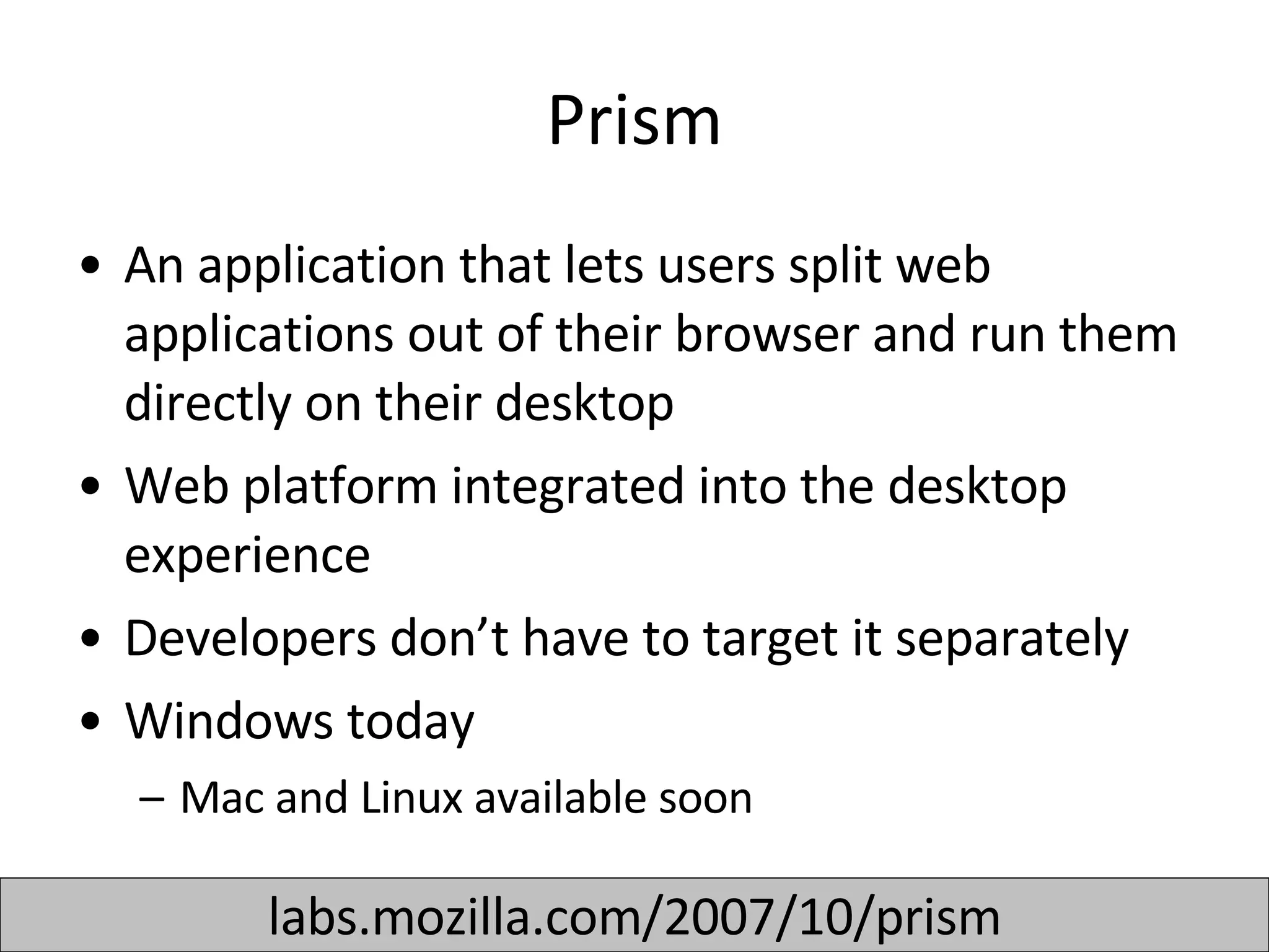 Prism An application that lets users split web applications out of their browser and run them directly on their desktop Web platform integrated into the desktop experience  Developers don’t have to target it separately  Windows today Mac and Linux available soon  labs.mozilla.com/2007/10/prism 