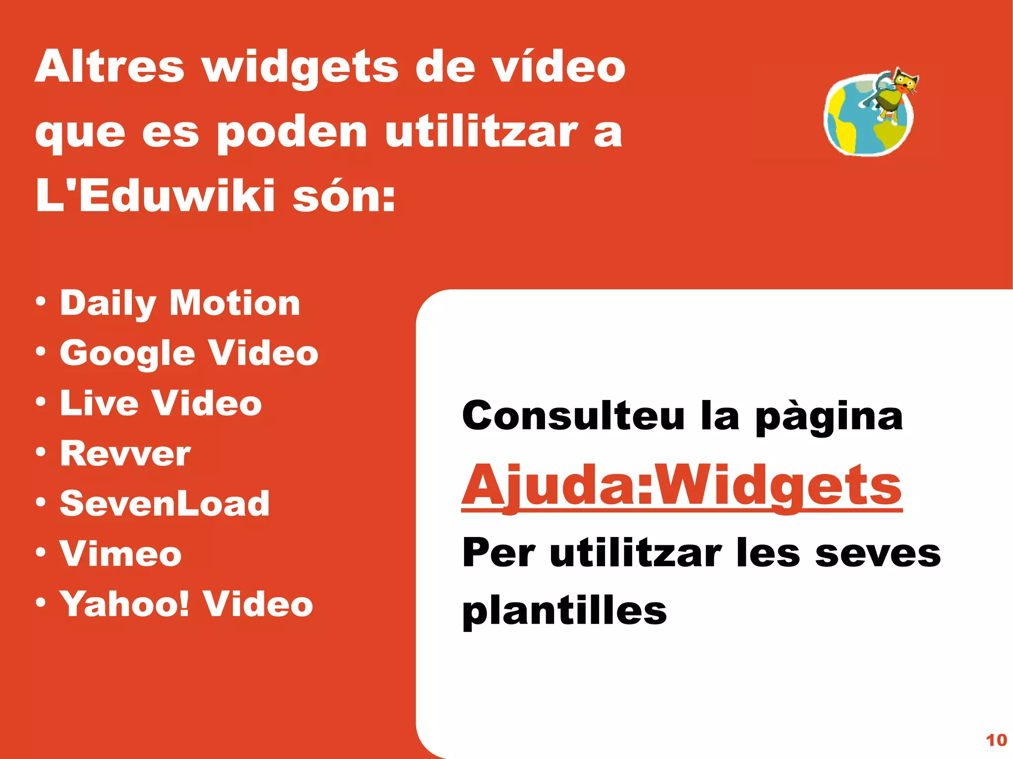 Altres widgets de vídeo
que es poden utilitzar a
L'Eduwiki són:

●
    Daily Motion
●
    Google Video
●
    Live Video     Consulteu la pàgina
    Revver
                   Ajuda:Widgets
●


●
    SevenLoad
●
    Vimeo          Per utilitzar les seves
●
    Yahoo! Video   plantilles

                                             10
 