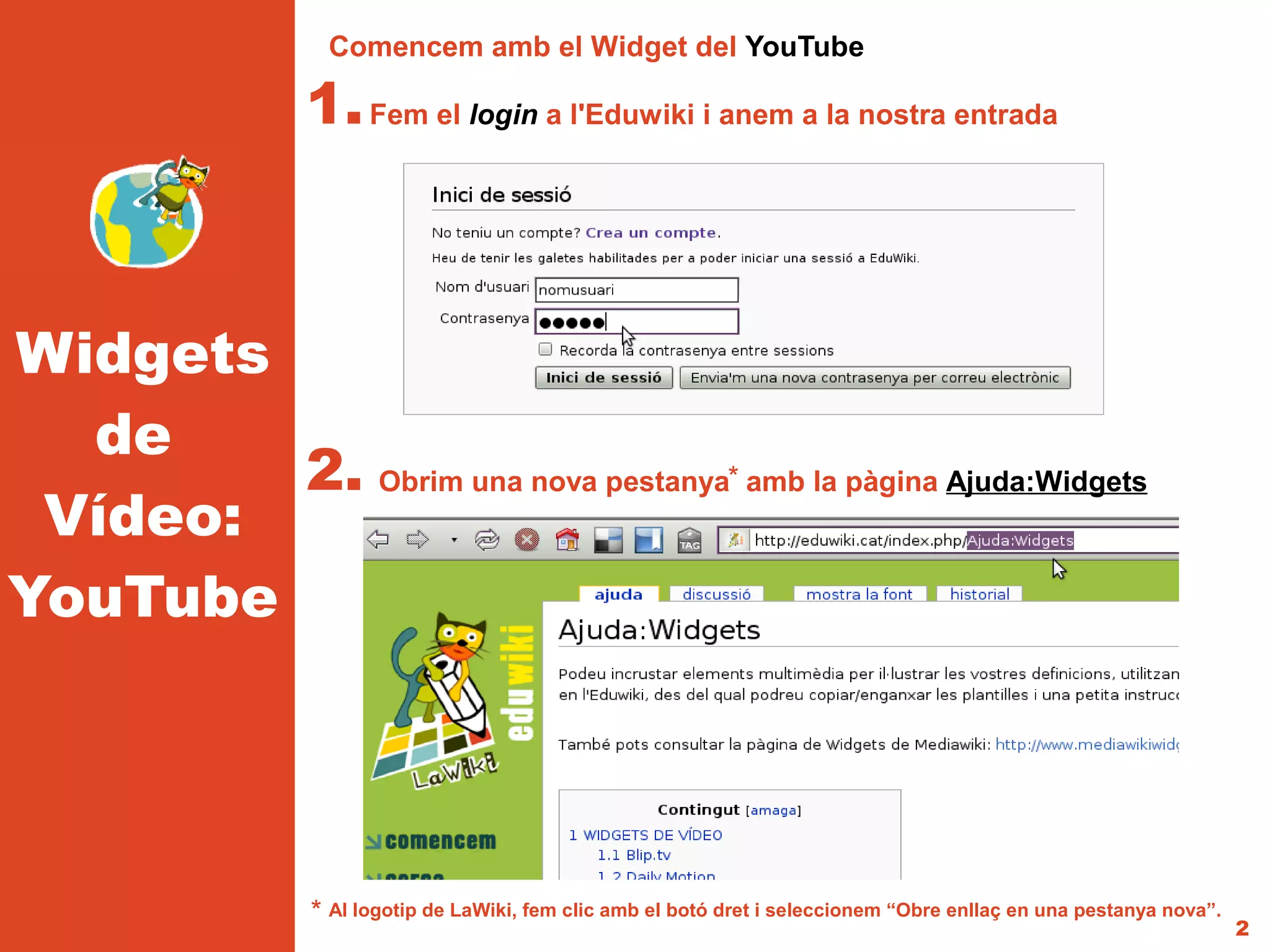 Comencem amb el Widget del YouTube

                1. Fem el login a l'Eduwiki i anem a la nostra entrada



Widgets
  de
        2. Obrim una nova pestanya* amb la pàgina Ajuda:Widgets
 Vídeo:
YouTube




                * Al logotip de LaWiki, fem clic amb el botó dret i seleccionem “Obre enllaç en una pestanya nova”.
                                                                                                                      2
 