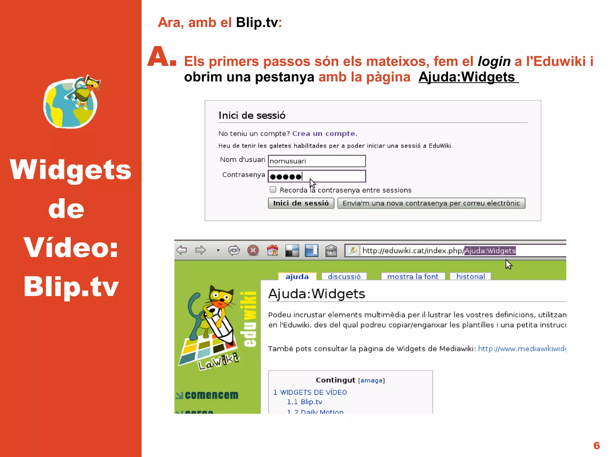 Ara, amb el Blip.tv:

          A. Els primers passos són els mateixos, fem el login a l'Eduwiki i
               obrim una pestanya amb la pàgina Ajuda:Widgets




Widgets
  de
Vídeo:
Blip.tv




                                                                           6
 