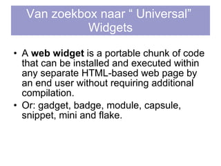 Van zoekbox naar “ Universal”  Widgets A  web widget  is a portable chunk of code that can be installed and executed within any separate  HTML -based web page by an end user without requiring additional  compilation .  Or: gadget, badge, module, capsule, snippet, mini and flake.  