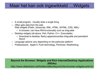 Maar het kan ook ingewikkeld …Widgets A small program.  Usually does a single thing.  Often gets data from the web  Web widgets (Flash, Javascript, XML, HTML, XHTML, CSS, XML) In browser; can have RIA-functionality such as drag-able Desktop widgets (all above, Perl, Python, C++, Executable) Download to desktop; flashy appearance/also drag-able and persistent layout Language options vary depending on the particular platform Predecessors:  Apple II, Push technology, Pointcast, Weatherbug  Beyond the Browser: Widgets and Rich Internet/Desktop Applications (RIDAs) http://www.slideshare.net/hiddenreflex/beyond-the-browser-widgets-and-rich-internetdesktop-applications-ridas 