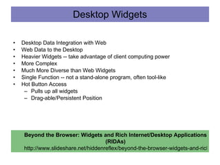 Desktop Widgets Desktop Data Integration with Web  Web Data to the Desktop Heavier Widgets -- take advantage of client computing power More Complex Much More Diverse than Web Widgets Single Function -- not a stand-alone program, often tool-like Hot Button Access Pulls up all widgets Drag-able/Persistent Position Beyond the Browser: Widgets and Rich Internet/Desktop Applications (RIDAs) http://www.slideshare.net/hiddenreflex/beyond-the-browser-widgets-and-rich-internetdesktop-applications-ridas 