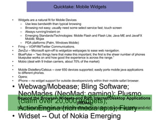 Quicktake: Mobile Widgets Widgets are a natural fit for Mobile Devices Use less bandwidth than typical browsing Browsing not easy; usually need some select service fast; touch screen Always running/instant on Emerging Standards/Technologies: Mobile Flash and Flash Lite; Java ME and JavaFX Mobile; Mojax PDA platforms (Palm, Windows Mobile) Fring -- VOIP/IM/Twitter Communications. ZenZui -- Microsoft spin-off to widgetize webpages to ease web navigation. BluePulse -- “two things here that make this important; the first is the sheer number of phones bluepulse works on and how good the experience is across the range.” Mobio (deal with 9 Indian carriers, about 70% of the market) Mobile Distellery/Celsius -- over 650 devices supported; easily ports mobile java applications to different phones. Opera;  iPhone -- no widget support for outside developers/only within their mobile safari browser. Webwag/Mobease; Bling Software; NeoMades (NeoMad; gaming); Plusmo (claim over 20,000 widgets); ActionEngine (rich media ap.s); Flurry Widset -- Out of Nokia Emerging Business Unit.  Technology based on Java MIDP 2.0.  Over 1400 widgets.  Over 300 phones supported.  “a disappointing RSS reader from Nokia.” Beyond the Browser: Widgets and Rich Internet/Desktop Applications (RIDAs) http://www.slideshare.net/hiddenreflex/beyond-the-browser-widgets-and-rich-internetdesktop-applications-ridas 