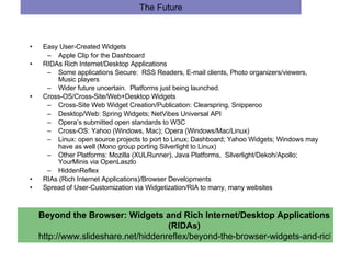 The Future Easy User-Created Widgets Apple Clip for the Dashboard RIDAs Rich Internet/Desktop Applications Some applications Secure:  RSS Readers, E-mail clients, Photo organizers/viewers, Music players Wider future uncertain.  Platforms just being launched.  Cross-OS/Cross-Site/Web+Desktop Widgets Cross-Site Web Widget Creation/Publication: Clearspring, Snipperoo  Desktop/Web: Spring Widgets; NetVibes Universal API Opera’s submitted open standards to W3C Cross-OS: Yahoo (Windows, Mac); Opera (Windows/Mac/Linux) Linux: open source projects to port to Linux; Dashboard; Yahoo Widgets; Windows may have as well (Mono group porting Silverlight to Linux)  Other Platforms: Mozilla (XULRunner), Java Platforms,  Silverlight/Dekoh/Apollo; YourMinis via OpenLaszlo HiddenReflex RIAs (Rich Internet Applications)/Browser Developments Spread of User-Customization via Widgetization/RIA to many, many websites  Beyond the Browser: Widgets and Rich Internet/Desktop Applications (RIDAs) http://www.slideshare.net/hiddenreflex/beyond-the-browser-widgets-and-rich-internetdesktop-applications-ridas 