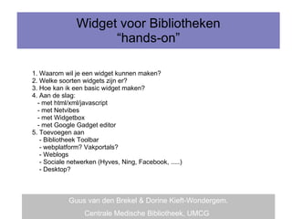 Widget voor Bibliotheken “hands-on” 1. Waarom wil je een widget kunnen maken? 2. Welke soorten widgets zijn er? 3. Hoe kan ik een basic widget maken? 4. Aan de slag: - met html/xml/javascript - met Netvibes - met Widgetbox - met Google Gadget editor 5. Toevoegen aan  - Bibliotheek Toolbar - webplatform? Vakportals? - Weblogs - Sociale netwerken (Hyves, Ning, Facebook, .....) - Desktop? Guus van den Brekel & Dorine Kieft-Wondergem. Centrale Medische Bibliotheek, UMCG   