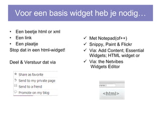 Voor een basis widget heb je nodig… Een beetje html or xml Een link Een plaatje Stop dat in een html-widget! Deel & Verstuur dat via Met Notepad(of++) Snippy, Paint & Flickr Via: Add Content; Essential Widgets; HTML widget or Via:  the  Netvibes  Widgets Editor 