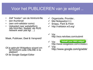 Voor het PUBLICEREN van je widget .. Zelf “hosten” van de html/xml-file een thumbnail (een xml-validator soms) Uploaded naar webplatform (als html-file). Nadeel: als RUG netwerk weer plat ligt …) Maak, Publiceer, Deel & Verspreid! Of je gebruikt Widgetbox wizard om de html/xml code ONLINE in te plakken! Of de Google Gadget Editor Organizatie, Provider.. Met Notepad(or++) Snippy, Paint & Flickr http://validator.w3.org/ Via:  http://eco.netvibes.com/submit Via:  http://www.widgetbox.com/create/create_widget.jsp Via: http://www.google.com/ig/adde?hl=nl&moduleurl=gge.xml&source=imag 