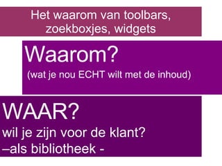 Het waarom van toolbars, zoekboxjes, widgets Waarom? (wat je nou ECHT wilt met de inhoud) WAAR? wil je zijn voor de klant? –als bibliotheek - 