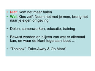 Niet : Kom het maar halen Wel : Kies zelf, Neem het met je mee, breng het naar je eigen omgeving Delen, samenwerken, educatie, training Bewust worden en blijven van wat er allemaal kan, en waar de klant tegenaan loopt ….   “ Toolbox”  Take-Away & Op Maat” 