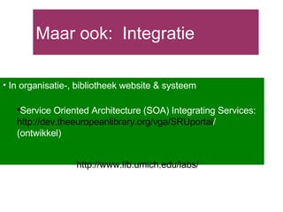 Maar ook:  Integratie In organisatie-, bibliotheek website & systeem Service Oriented Architecture (SOA) Integrating Services:  http:// dev.theeuropeanlibrary.org/vga/SRUportal /   (ontwikkel) http:// www.lib.umich.edu /labs/   