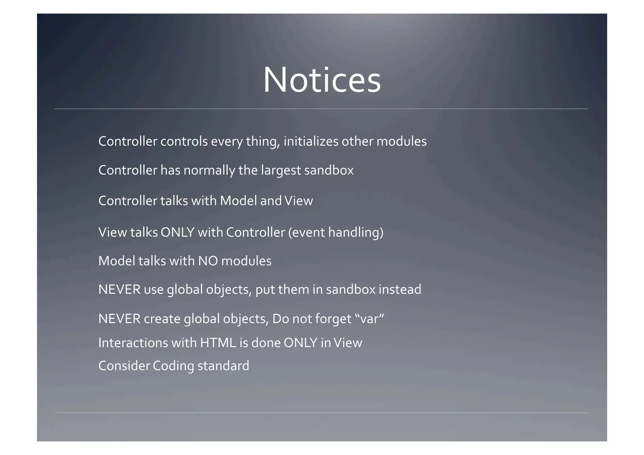 Notices 
Controller controls every thing, initializes other modules 

Controller has normally the largest sandbox 

Controller talks with Model and View 

View talks ONLY with Controller (event handling) 

Model talks with NO modules 

NEVER use global objects, put them in sandbox instead 

NEVER create global objects, Do not forget “var” 
Interactions with HTML is done ONLY in View 
Consider Coding standard 
 