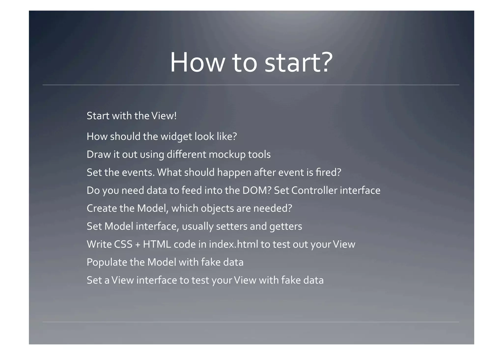 How to start? 
Start with the View! 
How should the widget look like? 
Draw it out using diﬀerent mockup tools 
Set the events. What should happen after event is ﬁred? 
Do you need data to feed into the DOM? Set Controller interface 
Create the Model, which objects are needed? 
Set Model interface, usually setters and getters 
Write CSS + HTML code in index.html to test out your View 
Populate the Model with fake data 
Set a View interface to test your View with fake data 
 