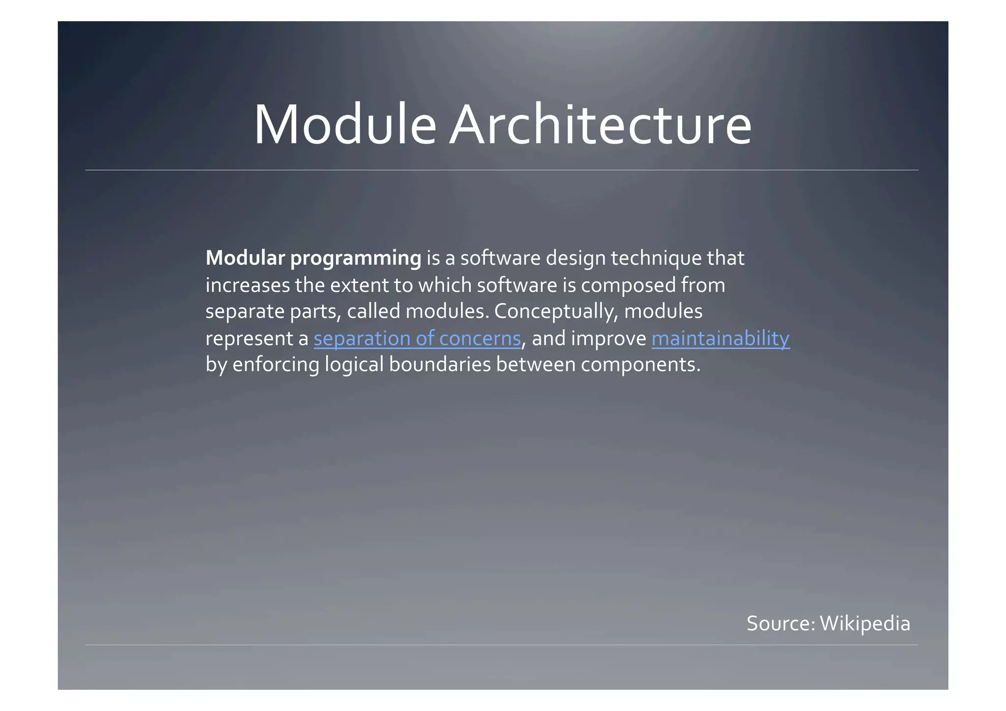 Module Architecture 

Modular programming is a software design technique that 
increases the extent to which software is composed from 
separate parts, called modules. Conceptually, modules 
represent a separation of concerns, and improve maintainability 
by enforcing logical boundaries between components. 




                                                          Source: Wikipedia 
 