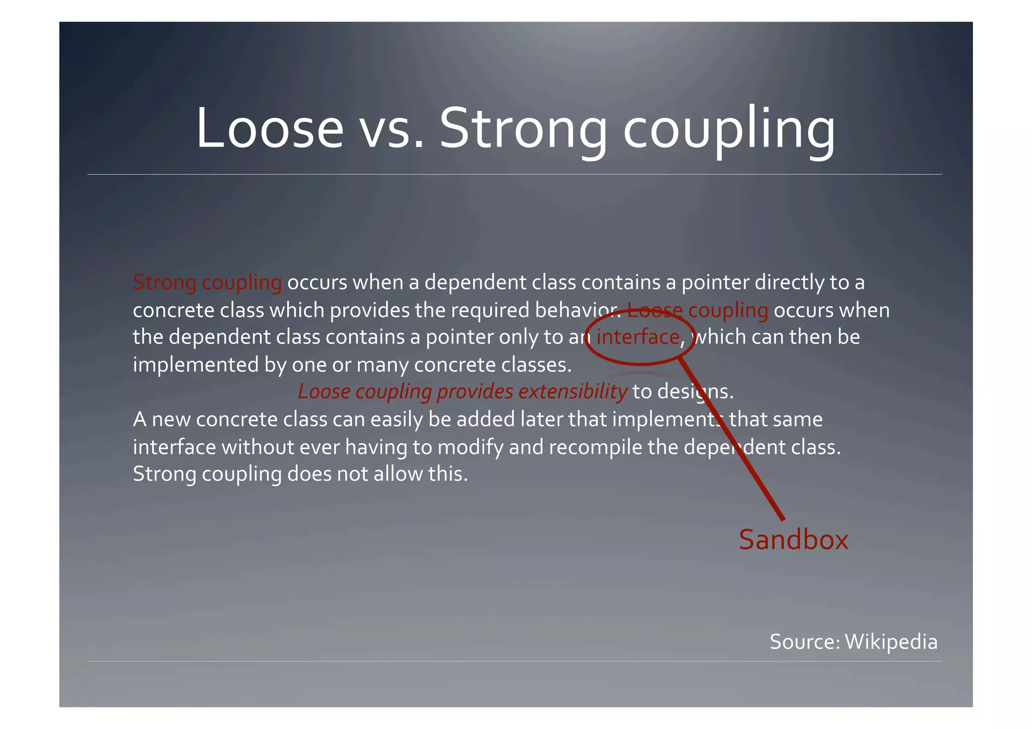 Loose vs. Strong coupling 

Strong coupling occurs when a dependent class contains a pointer directly to a 
concrete class which provides the required behavior. Loose coupling occurs when 
the dependent class contains a pointer only to an interface, which can then be 
implemented by one or many concrete classes.  
                  Loose coupling provides extensibility to designs.  
A new concrete class can easily be added later that implements that same 
interface without ever having to modify and recompile the dependent class. 
Strong coupling does not allow this. 

                                                               Sandbox 


                                                                  Source: Wikipedia 
 