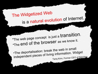The web page concept  is just a  transition . The  end of the browser  as we know it. The deportalisation: break the web in small independent pieces of living information. Widget Tariq Krim, Former CEO of Netvibes The Widgetized Web  is a  natural evolution  of Internet. 