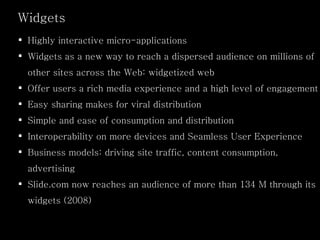 Highly interactive micro-applications Widgets as a new way to reach a dispersed audience on millions of other sites across the Web: widgetized web Offer users a rich media experience and a high level of engagement Easy sharing makes for viral distribution Simple and ease of consumption and distribution Interoperability on more devices and Seamless User Experience Business models: driving site traffic, content consumption, advertising Slide.com now reaches an audience of more than 134 M through its widgets (2008) Widgets 