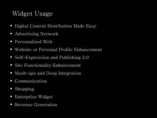 Widget Usage Digital Content Distribution Made Easy  Advertising Network Personalized Web Website or Personal Profile Enhancement Self-Expression and Publishing 2.0 Site Functionality Enhancement Mash-ups and Deep Integration Communication Shopping Enterprise Widget Revenue Generation 
