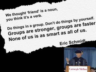 We thought ‘friend’ is a noun,  you think it’s a verb. Do things in a group. Don’t do things by yourself.  Groups are stronger, groups are faster.  None of us is as smart as all of us. Eric Schmidt  