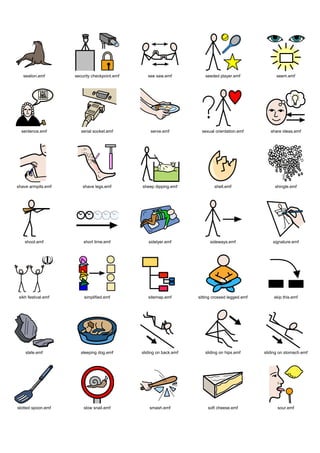 sealion.emf       security checkpoint.emf      see saw.emf           seeded player.emf               seem.emf




  sentence.emf          serial socket.emf          serve.emf           sexual orientation.emf        share ideas.emf




shave armpits.emf        shave legs.emf        sheep dipping.emf             shell.emf                 shingle.emf




    shoot.emf            short time.emf           sidelyer.emf             sideways.emf               signature.emf




 sikh festival.emf       simplified.emf           sitemap.emf        sitting crossed legged.emf        skip this.emf




    slate.emf           sleeping dog.emf       sliding on back.emf      sliding on hips.emf       sliding on stomach.emf




slotted spoon.emf        slow snail.emf            smash.emf              soft cheese.emf               sour.emf
 