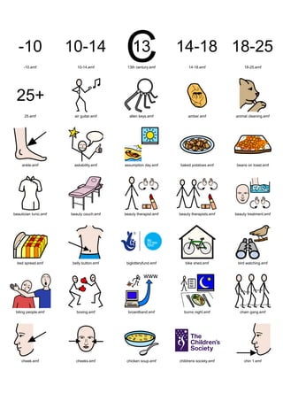 Graphics / Widgit rebus 06 / symbols 6b




      -10.emf             10-14.emf        13th century.emf           14-18.emf               18-25.emf




      25.emf             air guitar.emf     allen keys.emf            amber.emf          animal cleaning.emf




     ankle.emf          askability.emf    assumption day.emf     baked potatoes.emf      beans on toast.emf




beautician tunic.emf   beauty couch.emf   beauty therapist.emf   beauty therapists.emf   beauty treatment.emf




  bed spread.emf       belly button.emf    biglotteryfund.emf       bike shed.emf         bird watching.emf




 biting people.emf        boxing.emf        broardband.emf         burns night.emf         chain gang.emf




    cheek.emf            cheeks.emf        chicken soup.emf      childrens society.emf        chin 1.emf
 