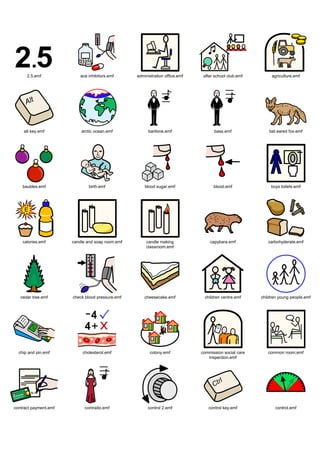 Graphics / Widgit rebus 07 / symbols 7a




      2.5.emf              ace inhibitors.emf     administration office.emf    after school club.emf        agriculture.emf




    alt key.emf            arctic ocean.emf             baritone.emf                bass.emf               bat eared fox.emf




    baubles.emf                birth.emf              blood sugar.emf               blood.emf               boys toilets.emf




    calories.emf       candle and soap room.emf        candle making              capybara.emf            carbohyderate.emf
                                                       classroom.emf




   cedar tree.emf      check blood pressure.emf       cheesecake.emf           children centre.emf     children young people.emf




  chip and pin.emf          cholesterol.emf             colony.emf            commission social care      common room.emf
                                                                                 inspection.emf




contract payment.emf         contraito.emf             control 2.emf             control key.emf              control.emf
 