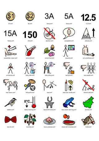 Graphics / Widgit rebus 08 / symbols 8a




       $1.emf                $2.emf               3amp.emf                 5amp.emf                 12.5.emf




     15amp.emf               150.emf            abortion.emf            acceptable.emf             altitude.emf




anaesthetic cream.emf     animal fat.emf       animal food.emf            aquarist.emf          arm prosthesis.emf




   armbands.emf          baby sitter.emf       baby sitting.emf           bad job.emf            bad people.emf




   bad reason.emf         ball sports.emf         beat.emf           bees wax candle.emf         behave well.emf




     bellbird.emf       below freezing.emf   blacksmith tools.emf   blue poison dart frog.emf      borneo.emf




     bow tie.emf           bramble.emf       brave potatoes.emf     bread with tomatoes.emf         bridle.emf
 