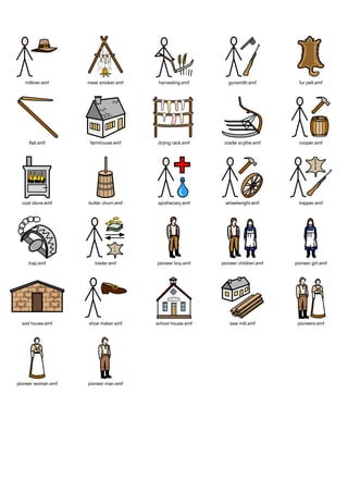 Graphics / Widgit rebus topics / history / american




   milliner.emf     meat smoker.emf     harvesting.emf       gunsmith.emf          fur pelt.emf




     flail.emf       farmhouse.emf      drying rack.emf    cradle scythe.emf       cooper.emf




  coal stove.emf    butter churn.emf   apothecary.emf       wheelwright.emf        trapper.emf




     trap.emf          trader.emf      pioneer boy.emf    pioneer children.emf   pioneer girl.emf




  sod house.emf     shoe maker.emf     school house.emf      saw mill.emf         pioneers.emf




pioneer woman.emf   pioneer man.emf
 
