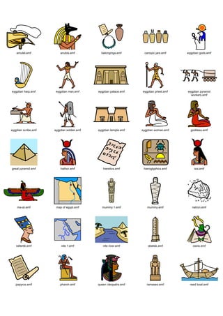 Graphics / Widgit rebus topics / history / egyptians




    amulet.emf            anubis.emf           belongings.emf       canopic jars.emf     eygptian gods.emf




 eygptian harp.emf     eygptian man.emf      eygptian palace.emf   eygptian priest.emf   eygptian pyramid
                                                                                           workers.emf




eygptian scribe.emf   eygptian soldier.emf   eygptian temple.emf   eygptian woman.emf      goddess.emf




 great pyramid.emf        hathor.emf            hieretics.emf       hieroglyphics.emf         isis.emf




    ma-at.emf          map of egypt.emf        mummy 1.emf            mummy.emf             natron.emf




   nefertiti.emf           nile 1.emf           nile river.emf         obelisk.emf           osiris.emf




   papyrus.emf            pharoh.emf         queen cleopatra.emf      ramases.emf          reed boat.emf
 