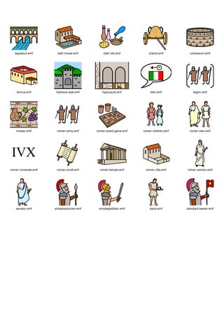 Graphics / Widgit rebus topics / history / romans




   aquaduct.emf        bath house.emf          bath oils.emf         chariot.emf         colosseum.emf




    domus.emf         hadrians wall.emf       hypocaust.emf            latin.emf           legion.emf




   mosaic.emf         roman army.emf       roman board game.emf   roman children.emf     roman men.emf




roman numerals.emf    roman scroll.emf       roman temple.emf      roman villa.emf     roman women.emf




   senator.emf       simplecenturian.emf    simplegladiator.emf       slave.emf        standard bearer.emf
 