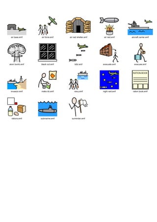 Graphics / Widgit rebus topics / history / ww2




  air base.emf       air force.emf     air raid shelter.emf    air raid.emf    aircraft carrier.emf




 atom bomb.emf       black out.emf          blitz.emf         evacuate.emf       evacuee.emf




  invasion.emf       make do.emf            navy.emf          night raid.emf    ration book.emf




  rations.emf       submarine.emf        surrender.emf
 
