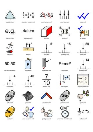 equilateral.emf        equivalent fractions.emf   even numbers.emf       every other.emf            exact.emf




  example 2.emf              expression.emf             face.emf              factor.emf             fair test.emf




     fast2.emf                  feet.emf               fifth 1.emf          fifthteenth.emf           fiftieth.emf




fifty-fifty chance.emf         fluorine.emf          force meter.emf         formula.emf            fourteenth.emf




    fourth 1.emf              fourtieth.emf           fraction.emf           freezing.emf         frequency table.emf




    gallium.emf                gauze.emf             geo-strips.emf        germanium.emf              germs.emf




      gold.emf            good equipment.emf         good guess.emf    greenwitch mean time.emf      half turn.emf
 
