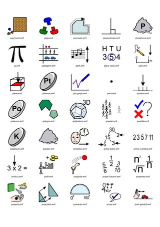 peg board.emf     pegs.emf       perimeter.emf    perpendicular.emf      phosphorus.emf




   pi.emf       pictogram.emf      pitch.emf       place value.emf           plan.emf




  plane.emf     platinum.emf     plot graph.emf       point.emf            poisition.emf




polanium.emf     polygon.emf     polyhedron.emf      popular.emf           possible.emf




potassium.emf    powder.emf      prediction.emf    prime factor.emf     prime numbers.emf




 product.emf      profit.emf     projectile.emf   proper fraction.emf     properties.emf




property.emf    proportion.emf   protractor.emf       prove.emf          push gently2.emf
 