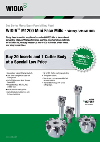 One Series Meets Every Face Milling Need
WIDIA M1200 Mini Face Mills - Victory Sets METRIC
         ™

Today there is no other supplier who can beat M1200 Mini in terms of cost
per cutting edge and high performance level in a broad variety of materials.
M1200 Mini fits perfectly on taper 30 and 40 size machines, driven heads,
and integrex machines.




Buy 20 Inserts and 1 Cutter Body                                                         Promoti
                                                                                             Valid f
                                                                                                         on
                                                                                         October rom
at a Special Low Price                                                                           01
                                                                                         Februar , 2011 -
                                                                                                y 29, 20
                                                                                                         12




• Low cost per edge and high productivity.   • Up to 40% shorter machining cycle time.
• 25% lower cutting forces due to soft       • Through tool coolant.
  cutting action.                            • Easy to use — one screw enables fast,
• Up to 30% increased Metal Removal            accurate indexing.
  Rates (MRR).                               • The latest technology with 12 true
• M1200 Mini Face Mills 15°, 45°,              cutting edges.
  and 60° lead.
• WIDIA premium milling grades.
• Up to 35% better tool life from light
  to heavy machining.




www.widia.com
 