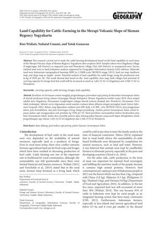 Land Capability for Cattle-Farming in the Merapi Volcanic Slope of Sleman
Regency Yogyakarta
Rini Widiati, Nafiatul Umami, and Totok Gunawan
Received: 22 12 2016 / Accepted: 07 04 2017 / Published online: 30 06 2017
© 2017 Faculty of Geography UGM and The Indonesian Geographers Association
Abstract This research carried out to study the cattle farming development based on the land capability in rural areas
of the Merapi Volcanic slope of Sleman Regency Yogyakarta after eruption 2010. Samples taken were Glagaharjo village
(Cangkringan Sub-District) as impacted area and Wonokerto village (Turi Sub-District) as unimpacted area. Survey
method used were to land evaluation analysis supported by Geographic Information System (GIS) software. Materials
used were Indonesian topographical basemap (RBI) in 1:25000 scale, IKONOS image [2015], land use map, landform
map, and slope map as supple- ments. Potential analysis of land capability for cattle forage using the production unit
in kg of TDN per AU. The result showed that based on the land capability class map, both villages had potential of
carrying capacity for forage feed that could still be increased as much as 1,661.32 AU in Glagaharjo and 1,948.13 AU in
Wonokerto.
Abstrak Penelitian ini bertujuan untuk mengkaji pengembangan peternakan sapi potong berdasarkan kemampuan lahan
di daerah perdesaan lereng selatan Gunungapi Merapi Kabupaten Sleman Yogyakarta setelah erupsi 2010. Desa sampel
adalah desa Glagaharjo (Kecamatan Cangkringan) sebagai daerah terkena dampak dan Wonokerto (Kecamatan Turi)
tidak terdampak. Metode survei digunakan untuk analisis evaluasi lahan dibantu dengan perangkat lunak Sistem Infor-
masi Geografis (SIG). Bahan yang digunakan meliputi peta RBI skala 1:25 000 , citra IKONOS (2015), peta penggunaan
lahan, peta bentuklahan, dan peta kemiringan lereng sebagai pendukung. Analisis potensi kemampuan lahan untuk hi-
jauan pakan sapi menggunakan unit produksi kg TDN per ST. Hasil penelitian menunjukkan bahwa berdasarkan peta
kelas kemampuan lahan, kedua desa memiliki potensi daya dukung pakan hijauan yang masih dapat ditingkatkan untuk
pengembangan sapi sebesar 1,661.32 ST di Glagaharjo dan 1,948.13 ST di Wonokerto.
Keywords: carrying capacity, cattle farming, forages, land capability.
Kata kunci: daya dukung ,peternakan sapi potong, pakan hijauan, kemampuan lahan
1.Introduction
The development of beef cattle in the rural areas
were very depended on the availability of natural
resources, especially land as a producer of forage.
Even in rural areas today, there were conflict interests
between agricultural land use for food crops and forages
which have been resulted in deceasing production of
beef cattle. Cattle farming was one of the important
role in livelihood for rural communities, although, the
sustainability was still questionable since there were
limited financial and human resources. Widiati [2012]
and Verschelde et al., [2013] stated that in the rural
areas, farmers keep livestock as a living bank which
could be sold at any time to meet the family needs in the
time of financial constraints. Ndoro [2014] explained
that in rural South Africa, the sustainability of cattle
based livelihoods were threatened by competition for
natural resources, such as land and water. However,
it was believed that animals were kept by smallholder
farmers to eliminate poverty, especially in the poor and
developing countries [Lloyd et al., 2014].
On the other side, cattle production in the form
of meat was important for national food sovereignty
and fulfilling the nutrition needs of the people, because
it contains high animal proteins. However, beef
consumption per capita per year of Indonesian people in
2015 was the lowest which was less than 2 kg, compared
with China (3.8 kg), Malaysia (4.3 kg), Philippines (3
kg), Thailand (2 kg), and Vietnam (9.8 kg) [Department
of Food and Agriculture, 2016]. In addition, in the last
five years, imported beef was still accounted of more
than 30% [Widiati, 2014]. This was because 95% of
cattle in Indonesia were kept by rural people as an
integrated farming system that have many constraints
[CBS, 2013]. Furthermore, Indonesian farmers,
especially in Java Island, had narrow agricultural land
below 0.5 ha and it even got smaller in the densed
Rini Widiati
Department of Livestock Socio E
conomics, Faculty of Animal Science, Universitas Gadjah Mada,
Indonesia.
Nafiatul Umami
Forage and Pasture Science Laboratory, Faculty of Animal Science,
Universitas Gadjah Mada, Indonesia.
Totok Gunawan
Department of Geographic Information Sciences, Faculty of
Geography, Universitas Gadjah Mada, Indonesia
Correspondent email: rini_w@ugm.ac.id
ISSN 2354-9114 (online), ISSN 0024-9521 (print)
Indonesian Journal of Geography Vol. 49, No.1, June 2017 (80 - 88)
DOI: http://dx.doi.org/10.22146/ijg.17299, website: https://jurnal.ugm.ac.id/ijg
© 2017 Faculty of Geography UGM and The Indonesian Geographers Association
 