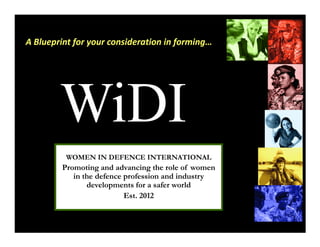 A Blueprint for your consideration in forming…




        WiDI
          WOMEN IN DEFENCE INTERNATIONAL
         Promoting and advancing the role of women
            in the defence profession and industry
                developments for a safer world
                           Est. 2012
 