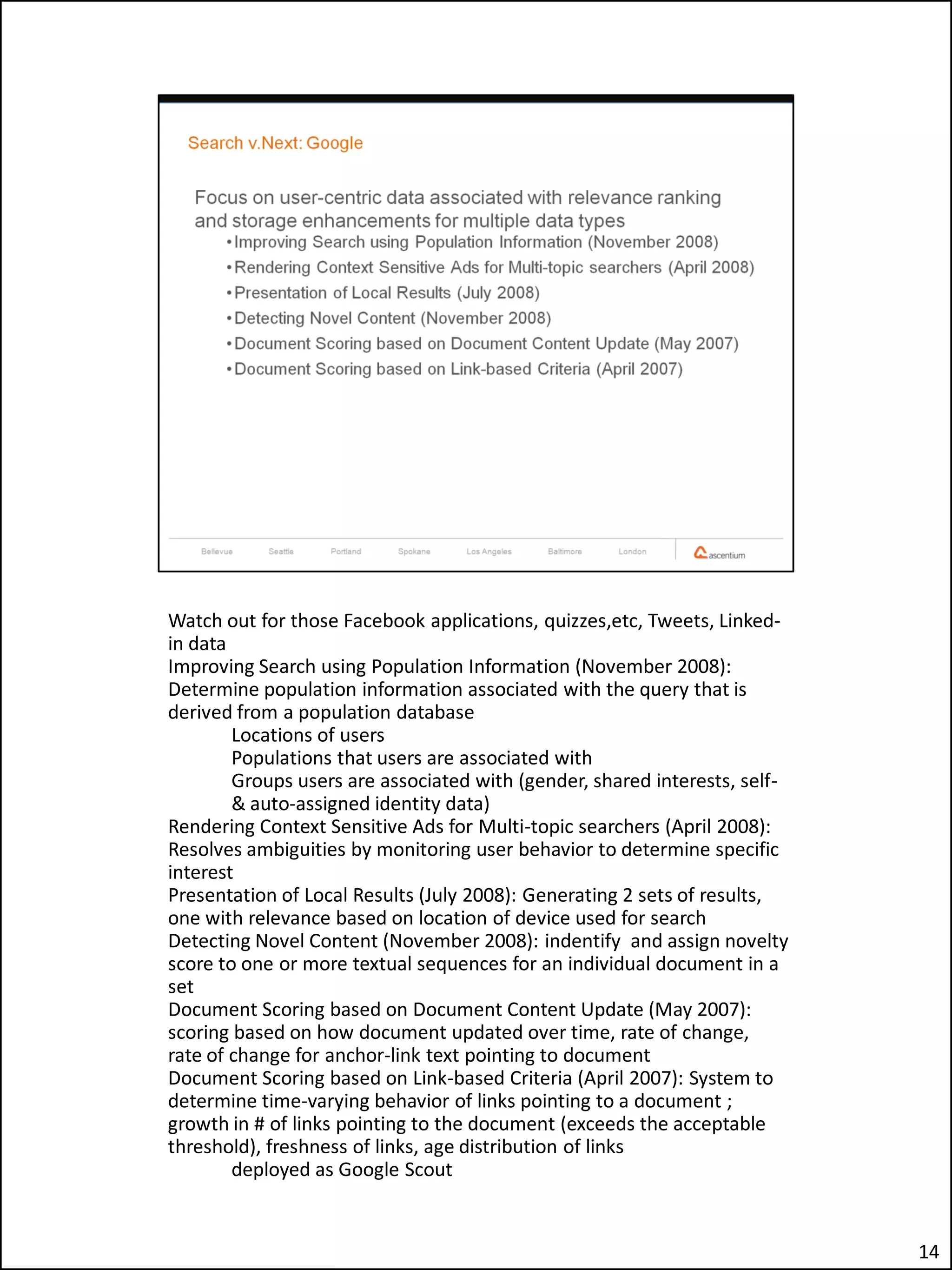 Watch out for those Facebook applications, quizzes,etc, Tweets, Linked-
in data
Improving Search using Population Information (November 2008):
Determine population information associated with the query that is
derived from a population database
        Locations of users
        Populations that users are associated with
        Groups users are associated with (gender, shared interests, self-
        & auto-assigned identity data)
Rendering Context Sensitive Ads for Multi-topic searchers (April 2008):
Resolves ambiguities by monitoring user behavior to determine specific
interest
Presentation of Local Results (July 2008): Generating 2 sets of results,
one with relevance based on location of device used for search
Detecting Novel Content (November 2008): indentify and assign novelty
score to one or more textual sequences for an individual document in a
set
Document Scoring based on Document Content Update (May 2007):
scoring based on how document updated over time, rate of change,
rate of change for anchor-link text pointing to document
Document Scoring based on Link-based Criteria (April 2007): System to
determine time-varying behavior of links pointing to a document ;
growth in # of links pointing to the document (exceeds the acceptable
threshold), freshness of links, age distribution of links
        deployed as Google Scout


                                                                            14
 