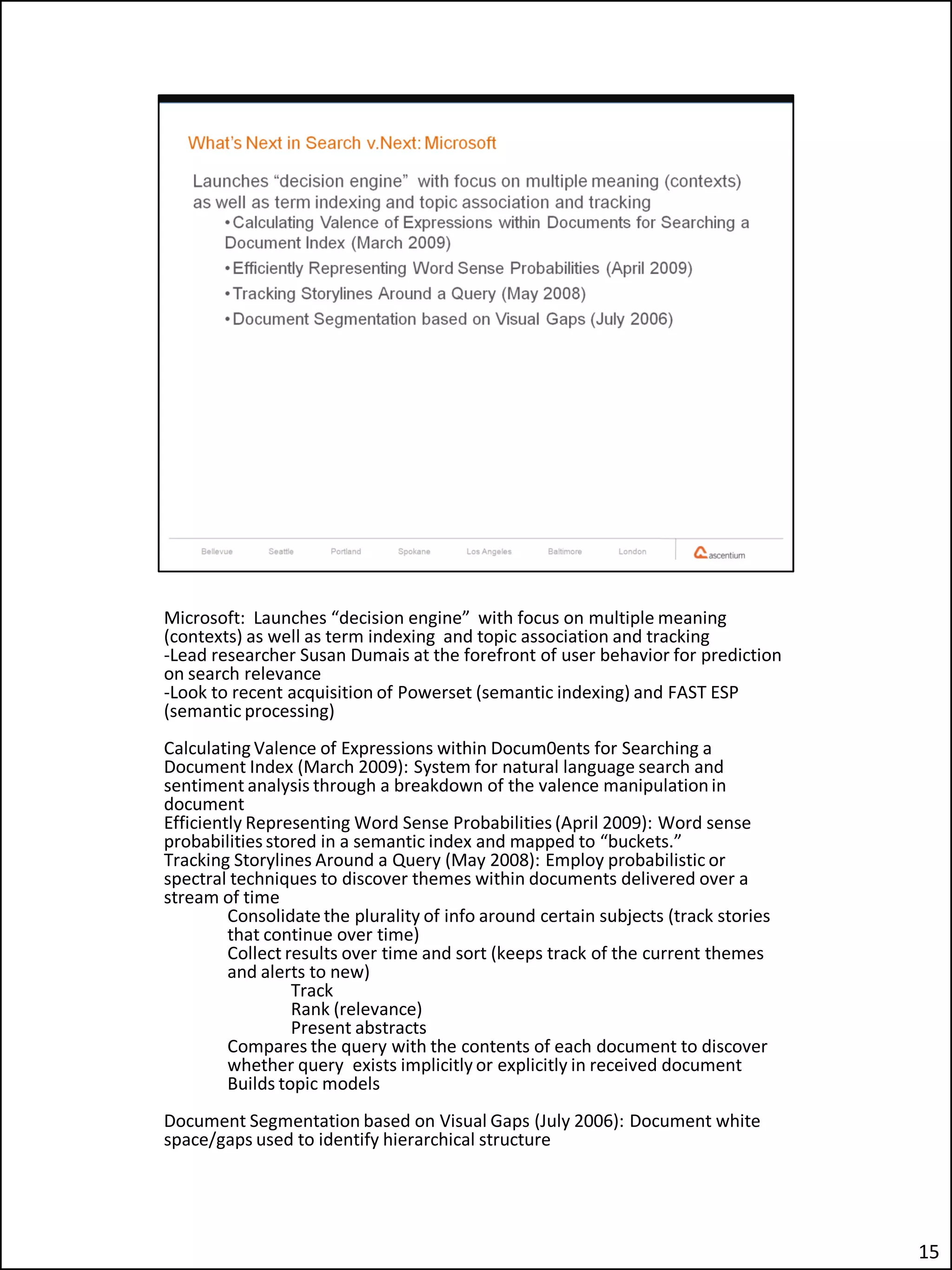 Microsoft: Launches “decision engine” with focus on multiple meaning
(contexts) as well as term indexing and topic association and tracking
-Lead researcher Susan Dumais at the forefront of user behavior for prediction
on search relevance
-Look to recent acquisition of Powerset (semantic indexing) and FAST ESP
(semantic processing)
Calculating Valence of Expressions within Docum0ents for Searching a
Document Index (March 2009): System for natural language search and
sentiment analysis through a breakdown of the valence manipulation in
document
Efficiently Representing Word Sense Probabilities (April 2009): Word sense
probabilities stored in a semantic index and mapped to “buckets.”
Tracking Storylines Around a Query (May 2008): Employ probabilistic or
spectral techniques to discover themes within documents delivered over a
stream of time
         Consolidate the plurality of info around certain subjects (track stories
         that continue over time)
         Collect results over time and sort (keeps track of the current themes
         and alerts to new)
                  Track
                  Rank (relevance)
                  Present abstracts
         Compares the query with the contents of each document to discover
         whether query exists implicitly or explicitly in received document
         Builds topic models
Document Segmentation based on Visual Gaps (July 2006): Document white
space/gaps used to identify hierarchical structure




                                                                                    15
 