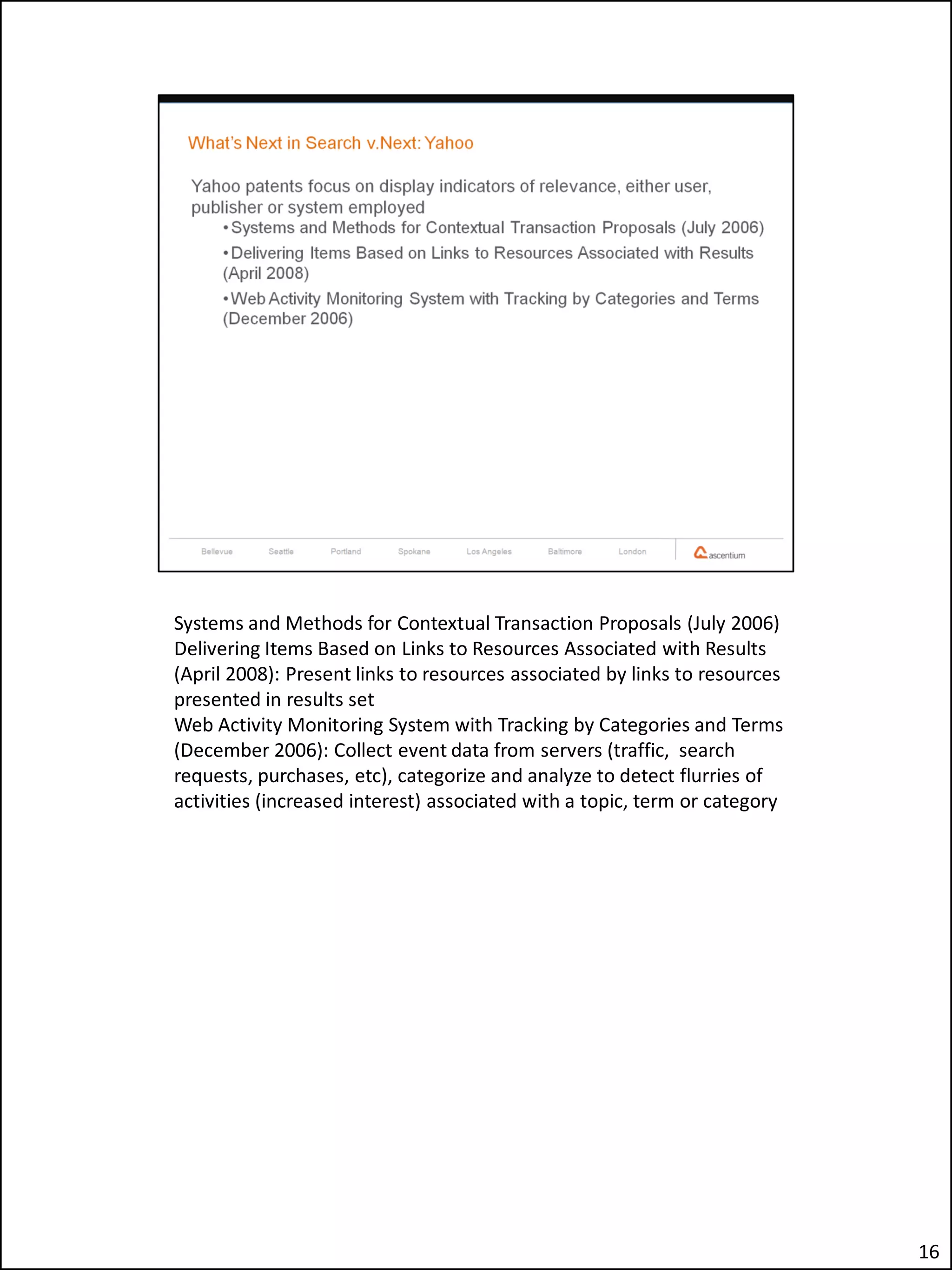 Systems and Methods for Contextual Transaction Proposals (July 2006)
Delivering Items Based on Links to Resources Associated with Results
(April 2008): Present links to resources associated by links to resources
presented in results set
Web Activity Monitoring System with Tracking by Categories and Terms
(December 2006): Collect event data from servers (traffic, search
requests, purchases, etc), categorize and analyze to detect flurries of
activities (increased interest) associated with a topic, term or category




                                                                            16
 