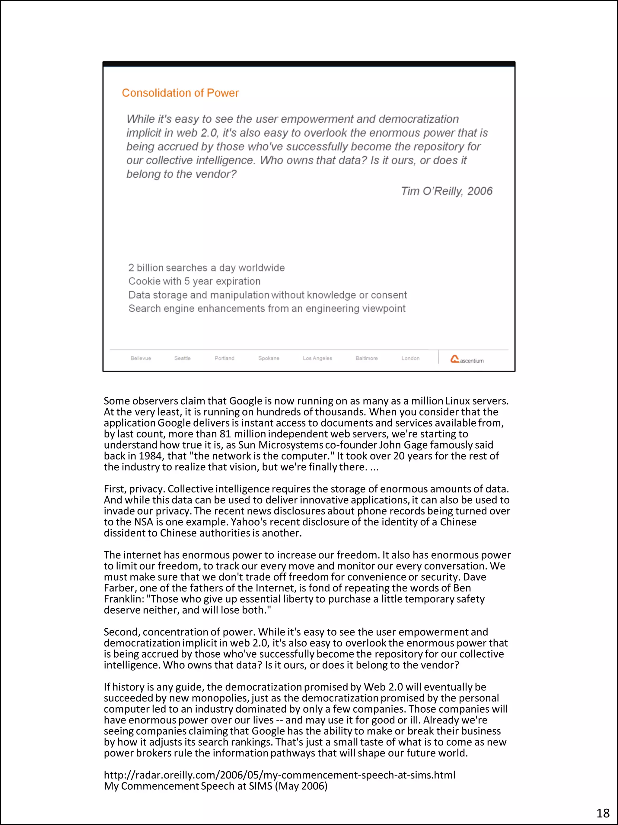 Some observers claim that Google is now running on as many as a million Linux servers.
At the very least, it is running on hundreds of thousands. When you consider that the
application Google delivers is instant access to documents and services available from,
by last count, more than 81 million independent web servers, we're starting to
understand how true it is, as Sun Microsystems co-founder John Gage famously said
back in 1984, that "the network is the computer." It took over 20 years for the rest of
the industry to realize that vision, but we're finally there. ...
First, privacy. Collective intelligence requires the storage of enormous amounts of data.
And while this data can be used to deliver innovative applications, it can also be used to
invade our privacy. The recent news disclosures about phone records being turned over
to the NSA is one example. Yahoo's recent disclosure of the identity of a Chinese
dissident to Chinese authorities is another.
The internet has enormous power to increase our freedom. It also has enormous power
to limit our freedom, to track our every move and monitor our every conversation. We
must make sure that we don't trade off freedom for convenience or security. Dave
Farber, one of the fathers of the Internet, is fond of repeating the words of Ben
Franklin: "Those who give up essential liberty to purchase a little temporary safety
deserve neither, and will lose both."
Second, concentration of power. While it's easy to see the user empowerment and
democratization implicit in web 2.0, it's also easy to overlook the enormous power that
is being accrued by those who've successfully become the repository for our collective
intelligence. Who owns that data? Is it ours, or does it belong to the vendor?
If history is any guide, the democratization promised by Web 2.0 will eventually be
succeeded by new monopolies, just as the democratization promised by the personal
computer led to an industry dominated by only a few companies. Those companies will
have enormous power over our lives -- and may use it for good or ill. Already we're
seeing companies claiming that Google has the ability to make or break their business
by how it adjusts its search rankings. That's just a small taste of what is to come as new
power brokers rule the information pathways that will shape our future world.
http://radar.oreilly.com/2006/05/my-commencement-speech-at-sims.html
My Commencement Speech at SIMS (May 2006)

                                                                                             18
 
