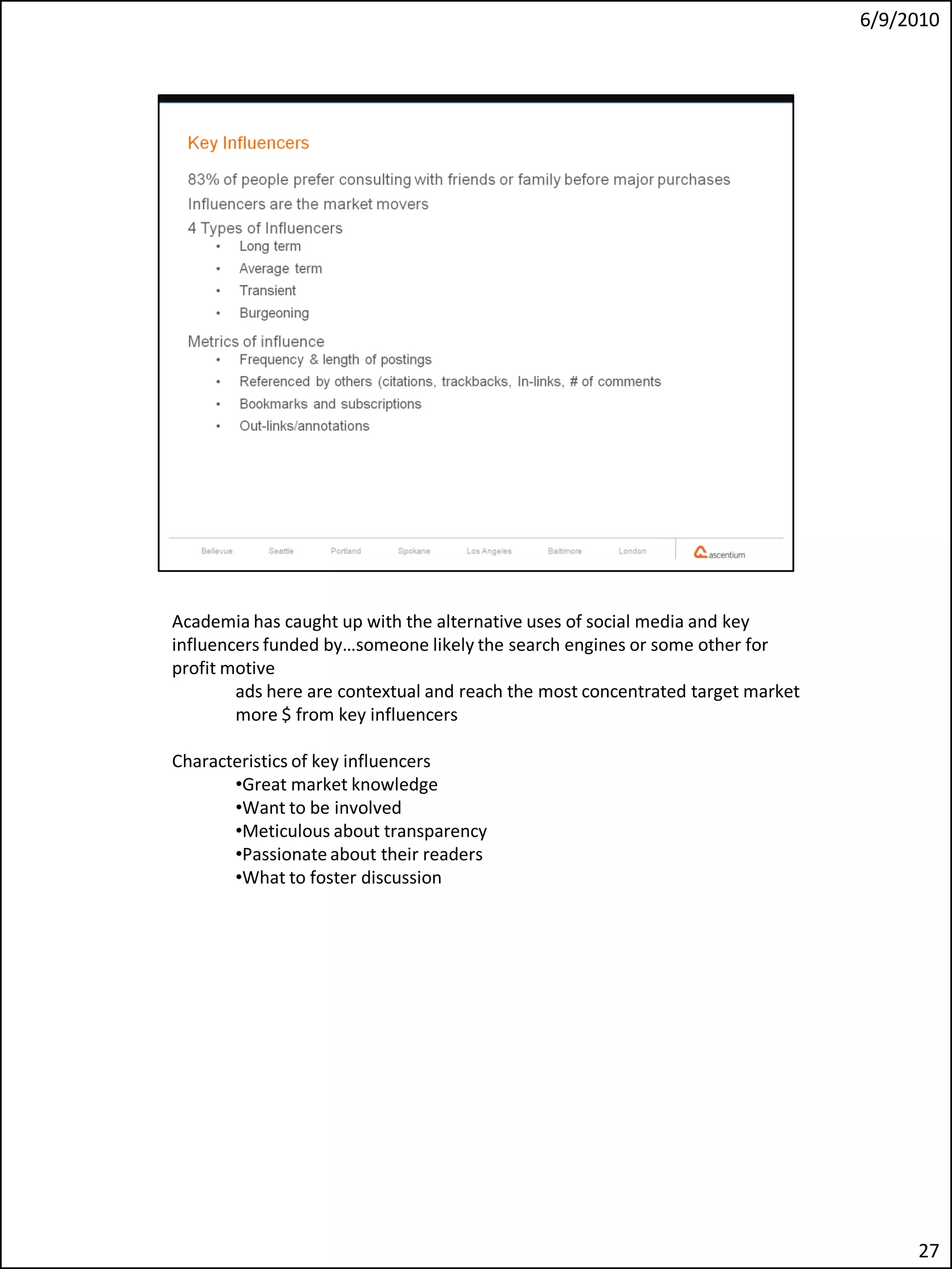 6/9/2010




Academia has caught up with the alternative uses of social media and key
influencers funded by…someone likely the search engines or some other for
profit motive
        ads here are contextual and reach the most concentrated target market
        more $ from key influencers

Characteristics of key influencers
       •Great market knowledge
       •Want to be involved
       •Meticulous about transparency
       •Passionate about their readers
       •What to foster discussion




                                                                                     27
 