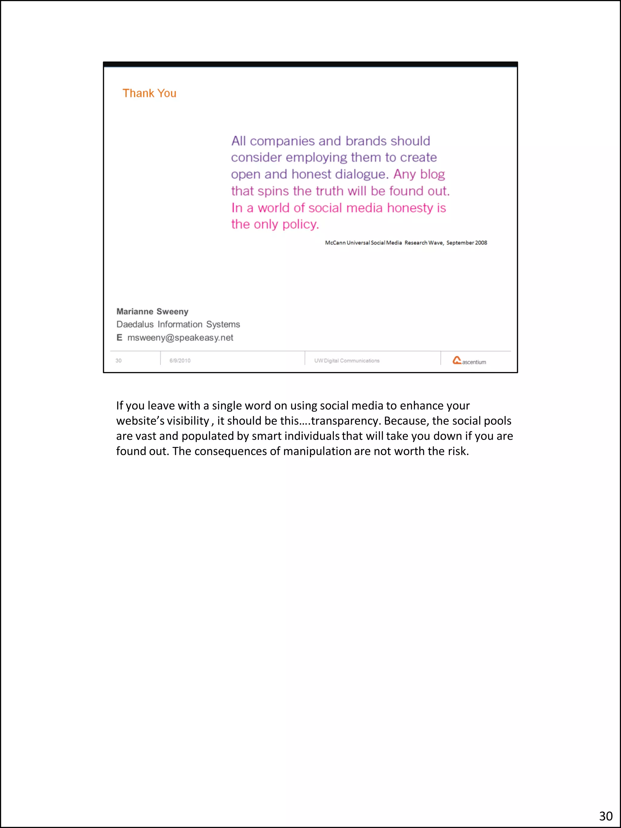 If you leave with a single word on using social media to enhance your
website’s visibility , it should be this….transparency. Because, the social pools
are vast and populated by smart individuals that will take you down if you are
found out. The consequences of manipulation are not worth the risk.




                                                                                    30
 
