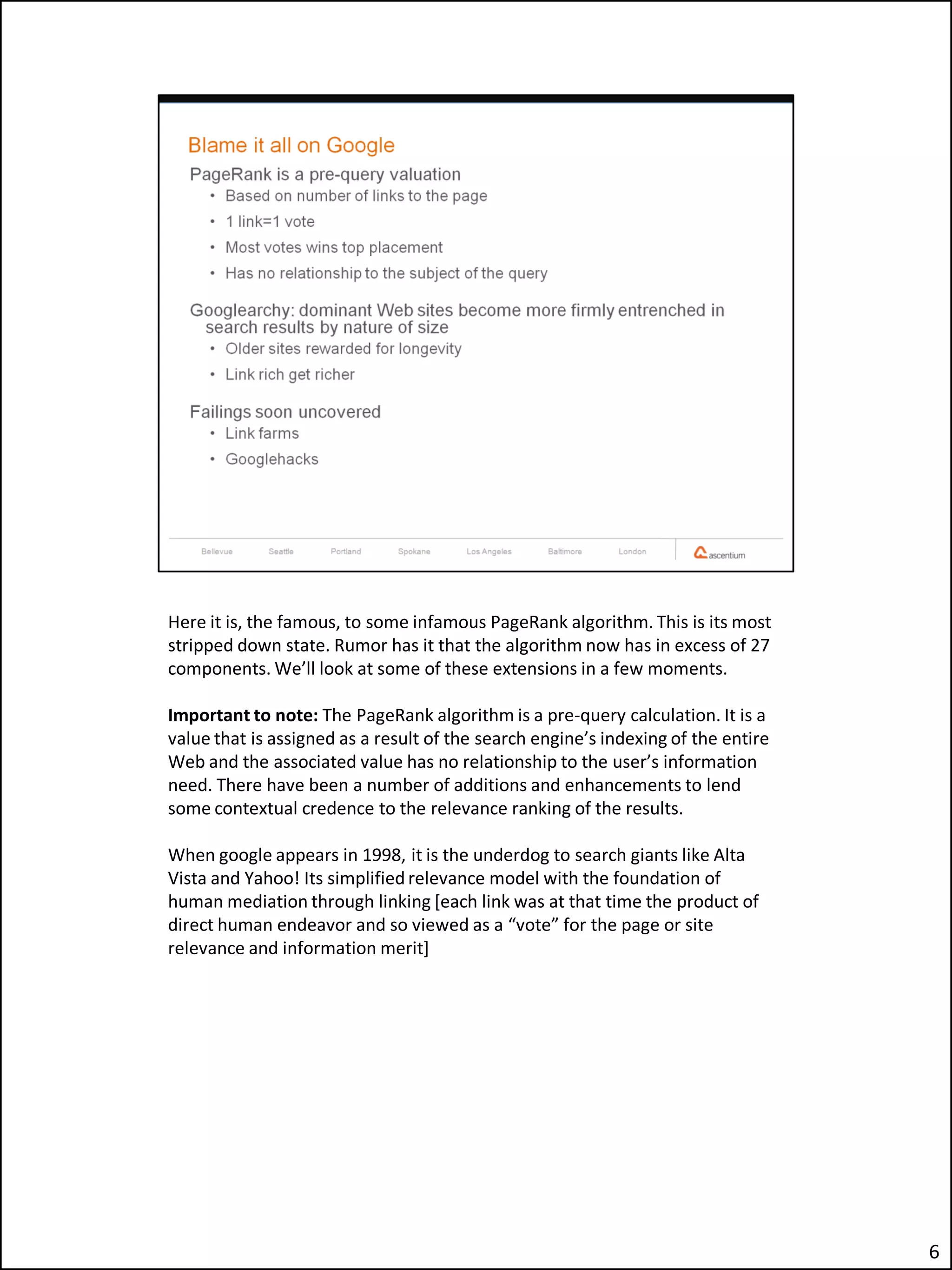 Here it is, the famous, to some infamous PageRank algorithm. This is its most
stripped down state. Rumor has it that the algorithm now has in excess of 27
components. We’ll look at some of these extensions in a few moments.

Important to note: The PageRank algorithm is a pre-query calculation. It is a
value that is assigned as a result of the search engine’s indexing of the entire
Web and the associated value has no relationship to the user’s information
need. There have been a number of additions and enhancements to lend
some contextual credence to the relevance ranking of the results.

When google appears in 1998, it is the underdog to search giants like Alta
Vista and Yahoo! Its simplified relevance model with the foundation of
human mediation through linking [each link was at that time the product of
direct human endeavor and so viewed as a “vote” for the page or site
relevance and information merit]




                                                                                   6
 